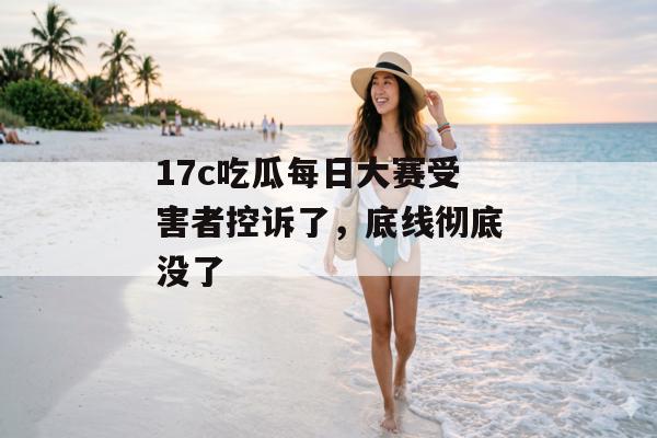 17c吃瓜每日大赛受害者控诉了，底线彻底没了