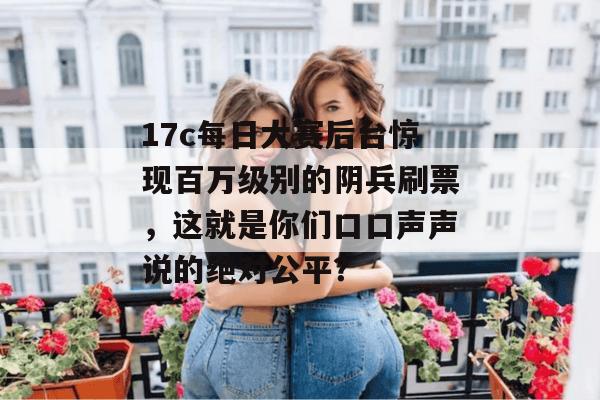 17c每日大赛后台惊现百万级别的阴兵刷票，这就是你们口口声声说的绝对公平？