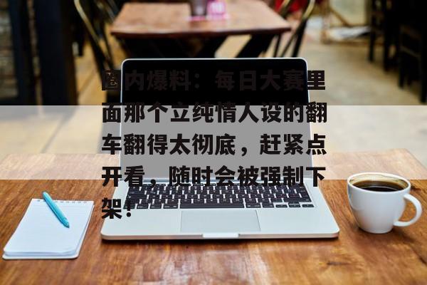 圈内爆料：每日大赛里面那个立纯情人设的翻车翻得太彻底，赶紧点开看，随时会被强制下架！