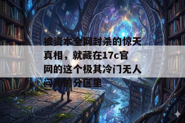 被资本全网封杀的惊天真相,就藏在17c官网的这个极其冷门无人问津的分区里