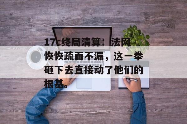 17c终局清算：法网恢恢疏而不漏，这一拳砸下去直接动了他们的根基。