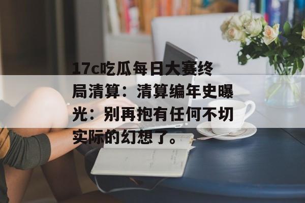 17c吃瓜每日大赛终局清算:清算编年史曝光:别再抱有任何不切实际的幻想了。
