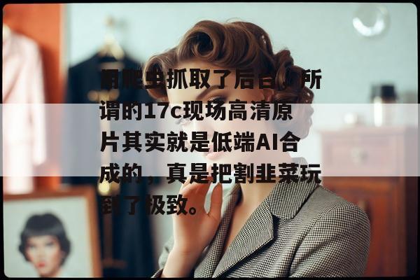用爬虫抓取了后台，所谓的17c现场高清原片其实就是低端AI合成的，真是把割韭菜玩到了极致。