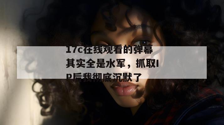 17c在线观看的弹幕其实全是水军,抓取IP后我彻底沉默了