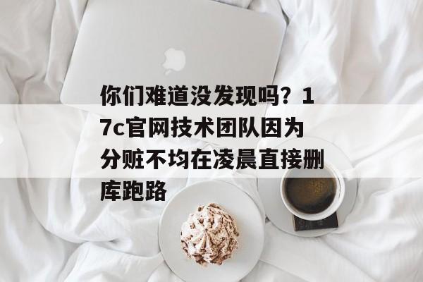 你们难道没发现吗？17c官网技术团队因为分赃不均在凌晨直接删库跑路