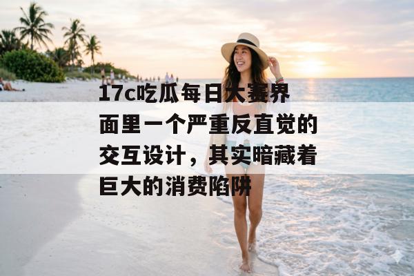 17c吃瓜每日大赛界面里一个严重反直觉的交互设计,其实暗藏着巨大的消费陷阱