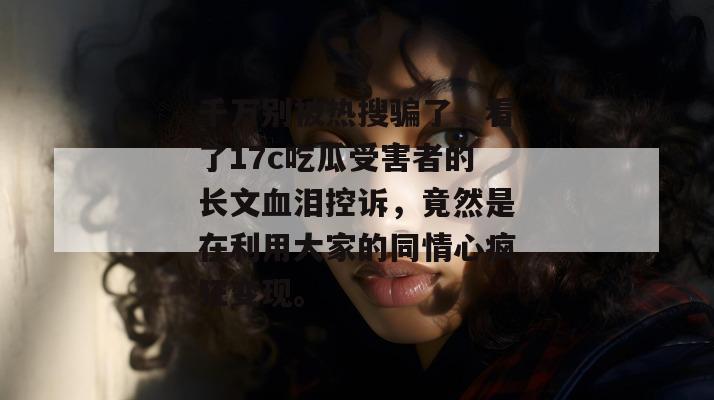 千万别被热搜骗了,看了17c吃瓜受害者的长文血泪控诉,竟然是在利用大家的同情心疯狂变现。