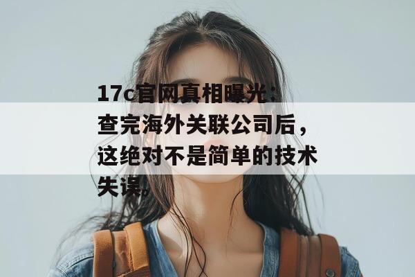 17c官网真相曝光:查完海外关联公司后,这绝对不是简单的技术失误。