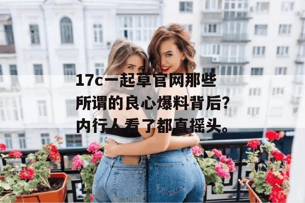 17c一起草官网那些所谓的良心爆料背后?内行人看了都直摇头。