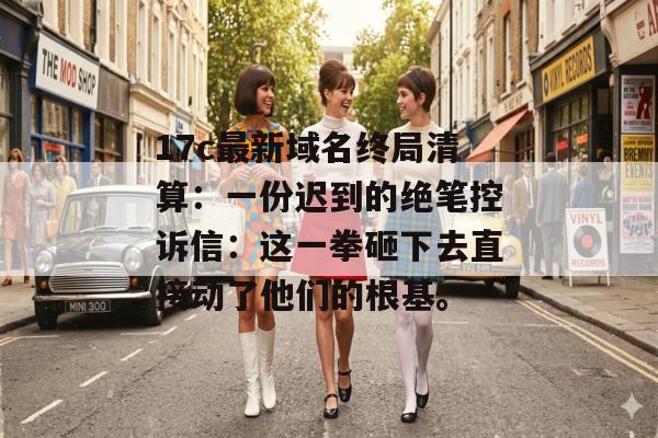 17c最新域名终局清算:一份迟到的绝笔控诉信:这一拳砸下去直接动了他们的根基。