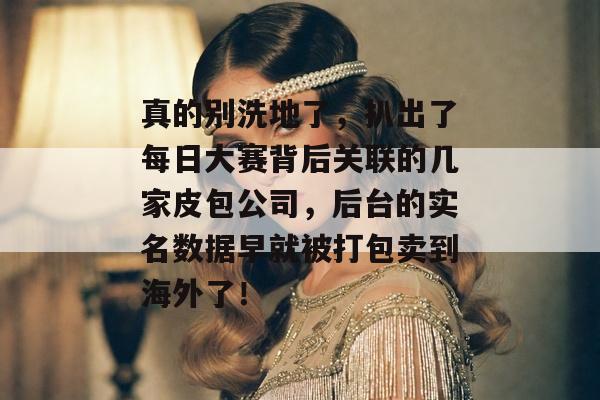 真的别洗地了，扒出了每日大赛背后关联的几家皮包公司，后台的实名数据早就被打包卖到海外了！