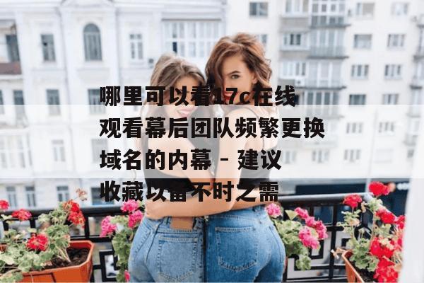 哪里可以看17c在线观看幕后团队频繁更换域名的内幕 - 建议收藏以备不时之需