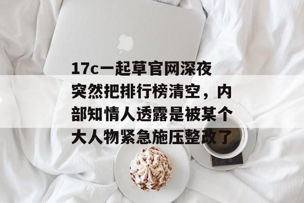 17c一起草官网深夜突然把排行榜清空,内部知情人透露是被某个大人物紧急施压整改了