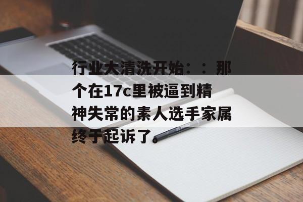 行业大清洗开始::那个在17c里被逼到精神失常的素人选手家属终于起诉了。