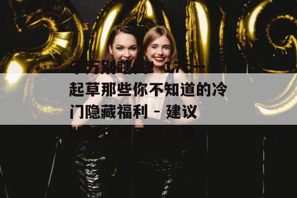 千万别瞎找！17c一起草那些你不知道的冷门隐藏福利 - 建议收藏以备不时之需