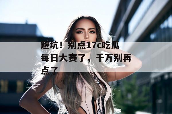 避坑！别点17c吃瓜每日大赛了，千万别再点了